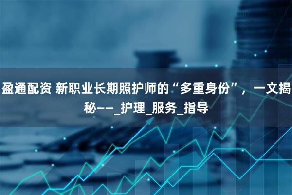 盈通配资 新职业长期照护师的“多重身份”，一文揭秘——_护理_服务_指导