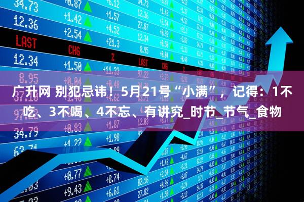 广升网 别犯忌讳！5月21号“小满”，记得：1不吃、3不喝、4不忘、有讲究_时节_节气_食物