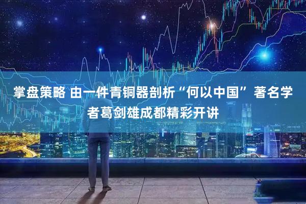 掌盘策略 由一件青铜器剖析“何以中国” 著名学者葛剑雄成都精彩开讲