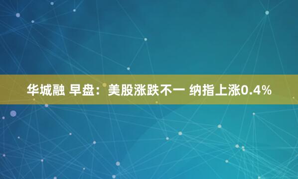 华城融 早盘：美股涨跌不一 纳指上涨0.4%