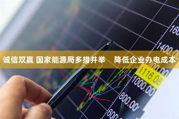 诚信双赢 国家能源局多措并举    降低企业办电成本