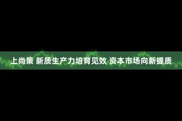 上尚策 新质生产力培育见效 资本市场向新提质