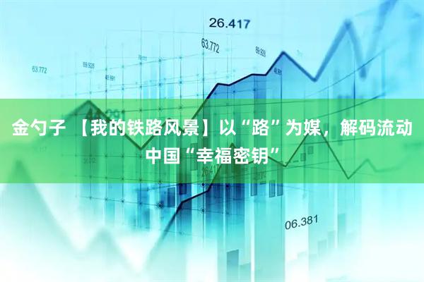 金勺子 【我的铁路风景】以“路”为媒，解码流动中国“幸福密钥”
