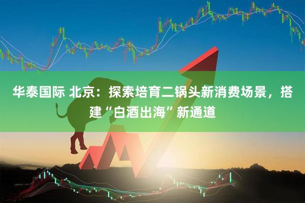 华泰国际 北京：探索培育二锅头新消费场景，搭建“白酒出海”新通道