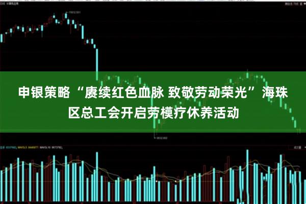 申银策略 “赓续红色血脉 致敬劳动荣光” 海珠区总工会开启劳模疗休养活动