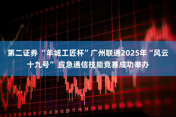 第二证券 “羊城工匠杯”广州联通2025年“风云十九号” 应急通信技能竞赛成功举办