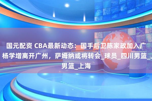国元配资 CBA最新动态：国手后卫陈家政加入广东，杨学增离开广州，萨姆纳或将转会_球员_四川男篮_上海