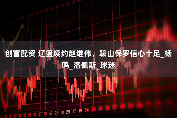 创富配资 辽篮续约赵继伟，鞍山保罗信心十足_杨鸣_洛佩斯_球迷