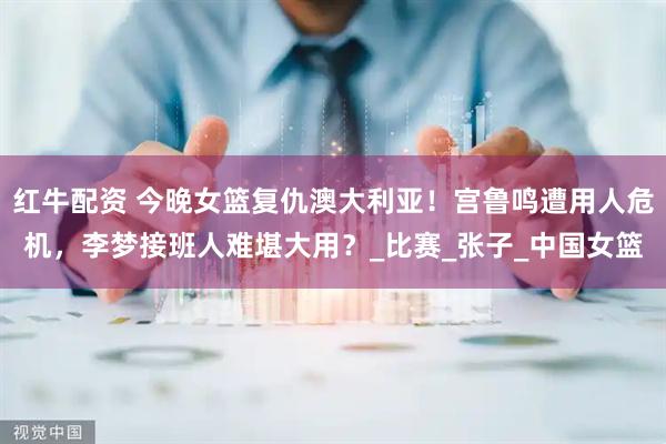 红牛配资 今晚女篮复仇澳大利亚！宫鲁鸣遭用人危机，李梦接班人难堪大用？_比赛_张子_中国女篮
