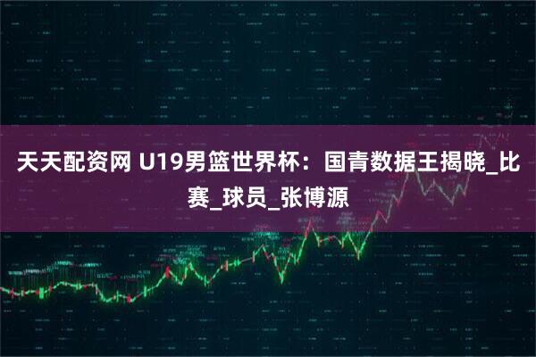 天天配资网 U19男篮世界杯：国青数据王揭晓_比赛_球员_张博源