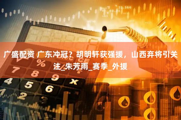 广盛配资 广东冲冠？胡明轩获强援，山西弃将引关注_朱芳雨_赛季_外援
