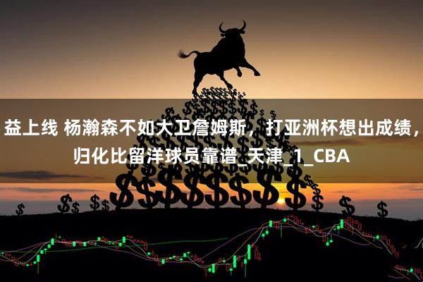 益上线 杨瀚森不如大卫詹姆斯，打亚洲杯想出成绩，归化比留洋球员靠谱_天津_1_CBA