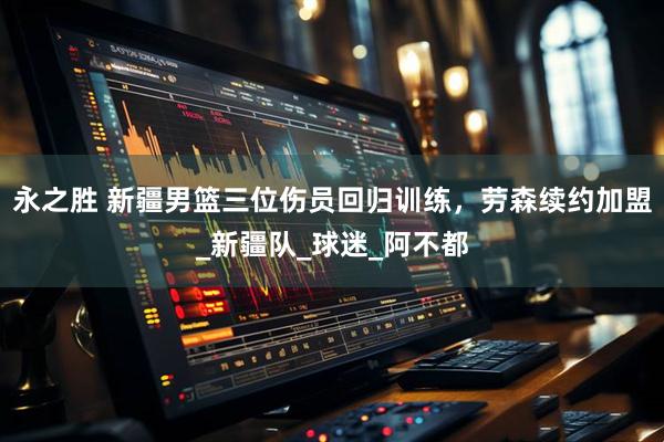 永之胜 新疆男篮三位伤员回归训练，劳森续约加盟_新疆队_球迷_阿不都