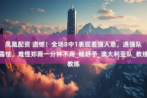 凤凰配资 遗憾！全场8中1表现差强人意，遇强队露怯，难怪郑薇一分钟不用_杨舒予_澳大利亚队_教练
