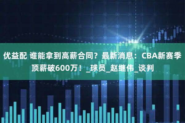 优益配 谁能拿到高薪合同？最新消息：CBA新赛季顶薪破600万！_球员_赵继伟_谈判