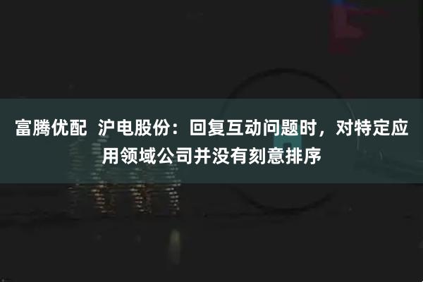 富腾优配  沪电股份：回复互动问题时，对特定应用领域公司并没有刻意排序