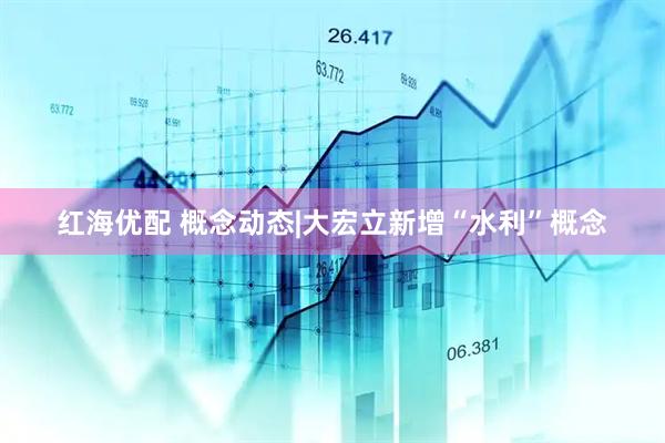 红海优配 概念动态|大宏立新增“水利”概念